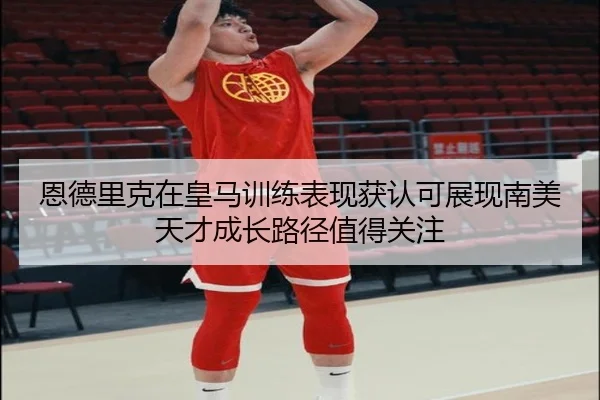 恩德里克在皇马训练表现获认可展现南美天才成长路径值得关注