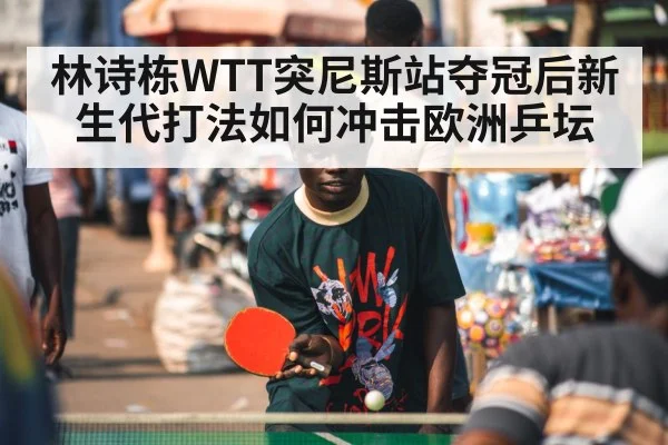 林诗栋WTT突尼斯站夺冠后新生代打法如何冲击欧洲乒坛