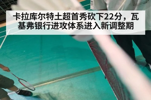 卡拉库尔特土超首秀砍下22分，瓦基弗银行进攻体系进入新调整期